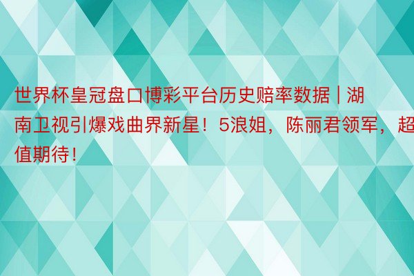 世界杯皇冠盘口博彩平台历史赔率数据 | 湖南卫视引爆戏曲界新星！5浪姐，陈丽君领军，超值期待！