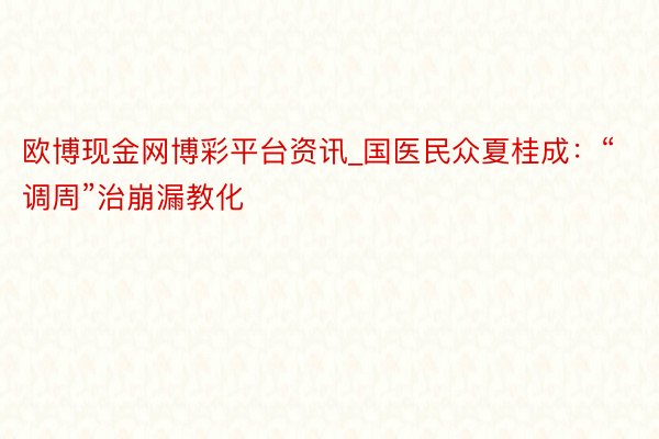 欧博现金网博彩平台资讯_国医民众夏桂成：“调周”治崩漏教化