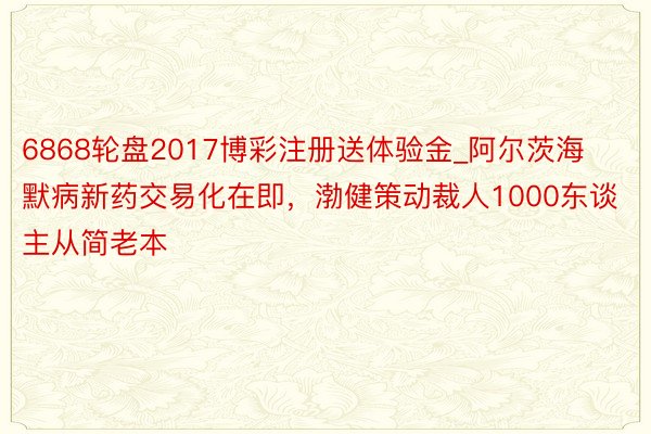 6868轮盘2017博彩注册送体验金_阿尔茨海默病新药交易化在即，渤健策动裁人1000东谈主从简老本