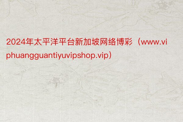 2024年太平洋平台新加坡网络博彩（www.viphuangguantiyuvipshop.vip）