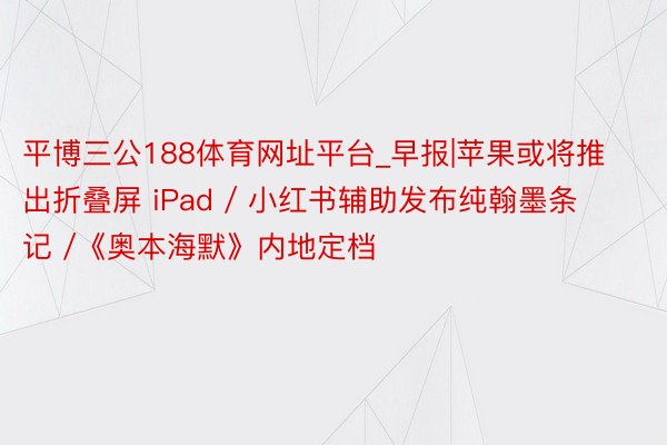 平博三公188体育网址平台_早报|苹果或将推出折叠屏 iPad / 小红书辅助发布纯翰墨条记 /《奥本海默》内地定档