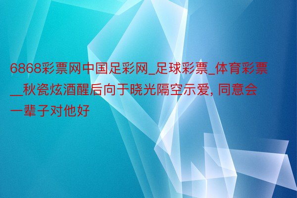 6868彩票网中国足彩网_足球彩票_体育彩票__秋瓷炫酒醒后向于晓光隔空示爱， 同意会一辈子对他好