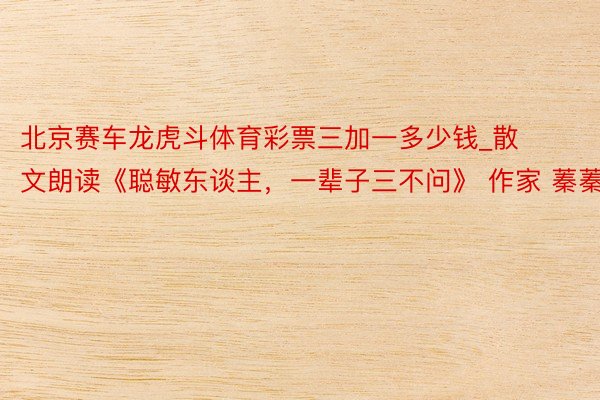 北京赛车龙虎斗体育彩票三加一多少钱_散文朗读《聪敏东谈主，一辈子三不问》 作家 蓁蓁