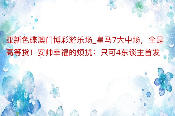 亚新色碟澳门博彩游乐场_皇马7大中场，全是高等货！安帅幸福的烦扰：只可4东谈主首发