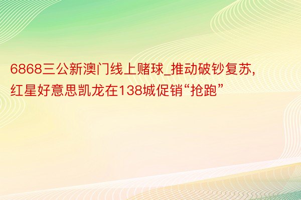 6868三公新澳门线上赌球_推动破钞复苏, 红星好意思凯龙在138城促销“抢跑”