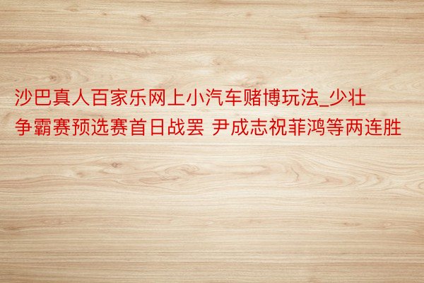 沙巴真人百家乐网上小汽车赌博玩法_少壮争霸赛预选赛首日战罢 尹成志祝菲鸿等两连胜