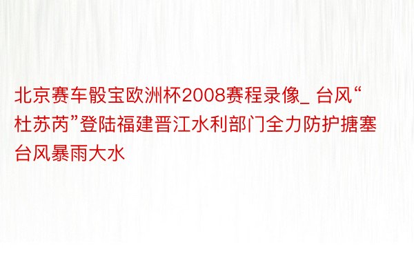 北京赛车骰宝欧洲杯2008赛程录像_ 台风“杜苏芮”登陆福建晋江水利部门全力防护搪塞台风暴雨大水