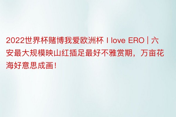 2022世界杯赌博我爱欧洲杯 I love ERO | 六安最大规模映山红插足最好不雅赏期，万亩花海好意思成画！