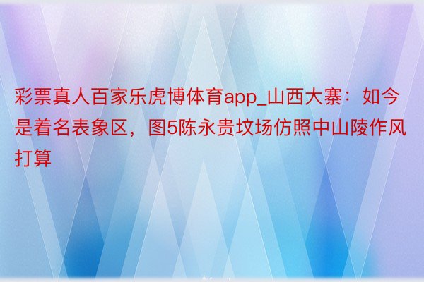 彩票真人百家乐虎博体育app_山西大寨：如今是着名表象区，图5陈永贵坟场仿照中山陵作风打算