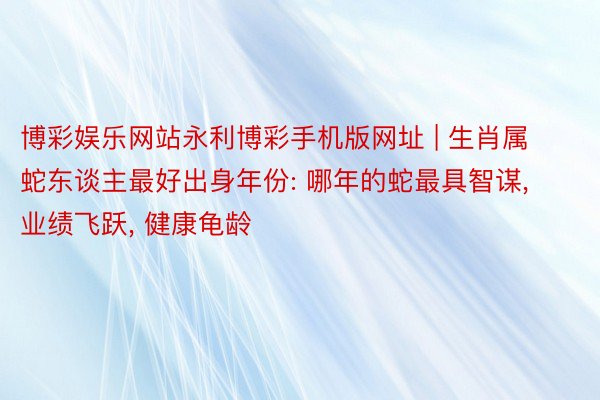 博彩娱乐网站永利博彩手机版网址 | 生肖属蛇东谈主最好出身年份: 哪年的蛇最具智谋， 业绩飞跃， 健康龟龄