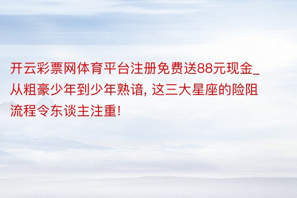 开云彩票网体育平台注册免费送88元现金_从粗豪少年到少年熟谙， 这三大星座的险阻流程令东谈主注重!