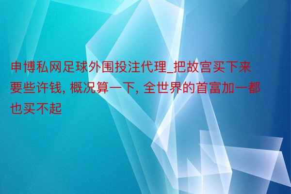 申博私网足球外围投注代理_把故宫买下来要些许钱， 概况算一下， 全世界的首富加一都也买不起