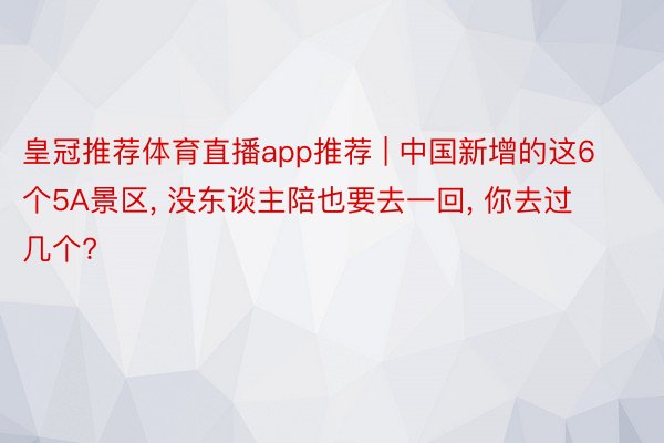 皇冠推荐体育直播app推荐 | 中国新增的这6个5A景区， 没东谈主陪也要去一回， 你去过几个?