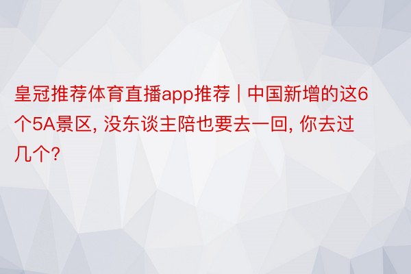 皇冠推荐体育直播app推荐 | 中国新增的这6个5A景区, 没东谈主陪也要去一回, 你去过几个?