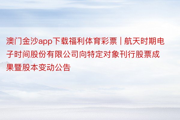 澳门金沙app下载福利体育彩票 | 航天时期电子时间股份有限公司向特定对象刊行股票成果暨股本变动公告