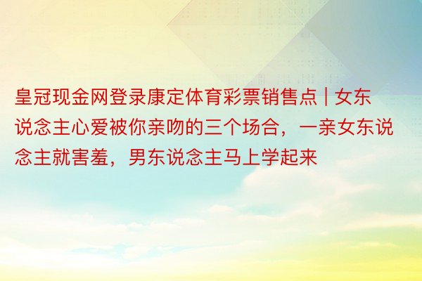 皇冠现金网登录康定体育彩票销售点 | 女东说念主心爱被你亲吻的三个场合，一亲女东说念主就害羞，男东说念主马上学起来