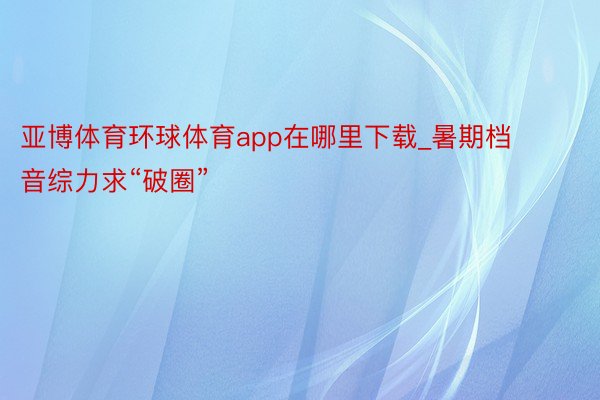 亚博体育环球体育app在哪里下载_暑期档音综力求“破圈”