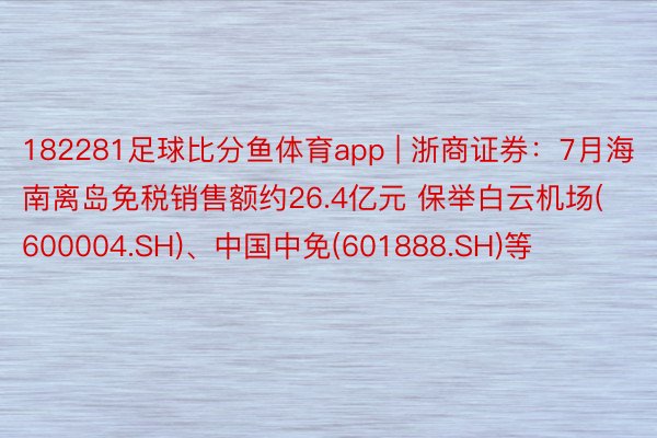 182281足球比分鱼体育app | 浙商证券：7月海南离岛免税销售额约26.4亿元 保举白云机场(600004.SH)、中国中免(601888.SH)等