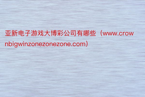 亚新电子游戏大博彩公司有哪些（www.crownbigwinzonezonezone.com）