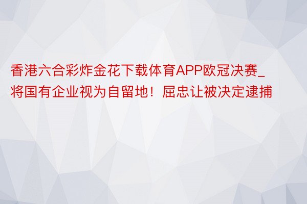 香港六合彩炸金花下载体育APP欧冠决赛_将国有企业视为自留地！屈忠让被决定逮捕