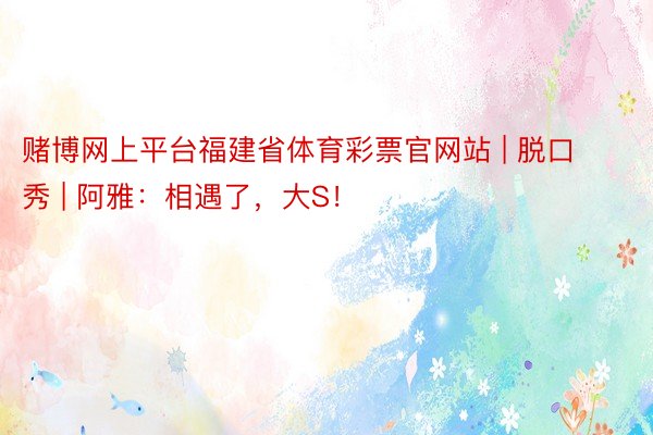 赌博网上平台福建省体育彩票官网站 | 脱口秀 | 阿雅：相遇了，大S！