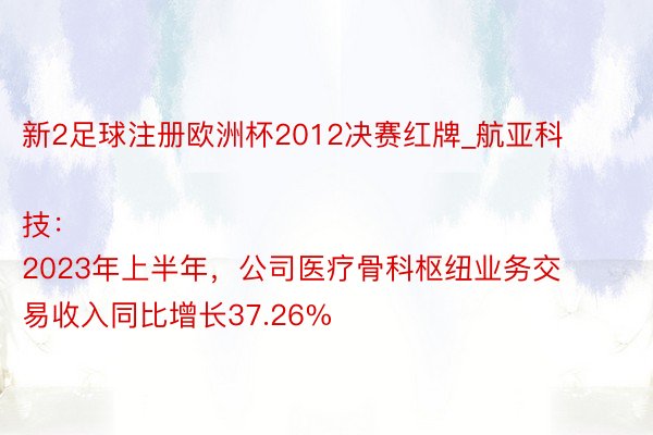 新2足球注册欧洲杯2012决赛红牌_航亚科技：
2023年上半年，公司医疗骨科枢纽业务交易收入同比增长37.26%