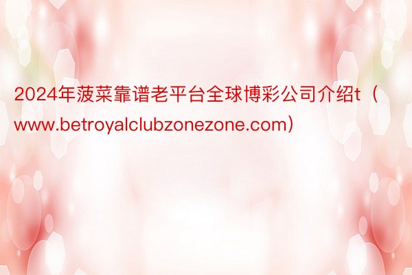 2024年菠菜靠谱老平台全球博彩公司介绍t（www.betroyalclubzonezone.com）