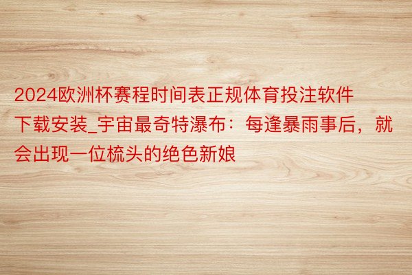 2024欧洲杯赛程时间表正规体育投注软件下载安装_宇宙最奇特瀑布：每逢暴雨事后，就会出现一位梳头的绝色新娘