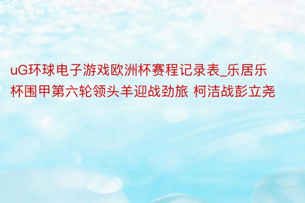 uG环球电子游戏欧洲杯赛程记录表_乐居乐杯围甲第六轮领头羊迎战劲旅 柯洁战彭立尧
