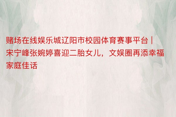 赌场在线娱乐城辽阳市校园体育赛事平台 | 宋宁峰张婉婷喜迎二胎女儿，文娱圈再添幸福家庭佳话