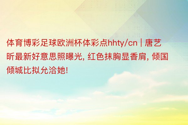 体育博彩足球欧洲杯体彩点hhty/cn | 唐艺昕最新好意思照曝光, 红色抹胸显香肩, 倾国倾城比拟允洽她!
