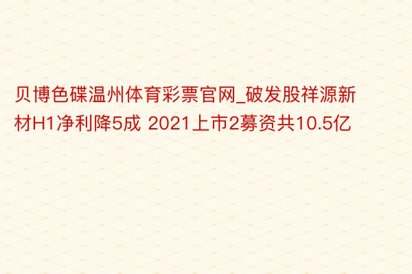 贝博色碟温州体育彩票官网_破发股祥源新材H1净利降5成 2021上市2募资共10.5亿