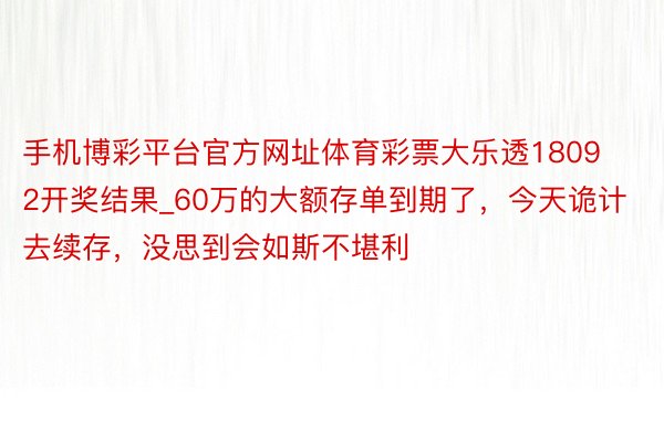 手机博彩平台官方网址体育彩票大乐透18092开奖结果_60万的大额存单到期了，今天诡计去续存，没思到会如斯不堪利