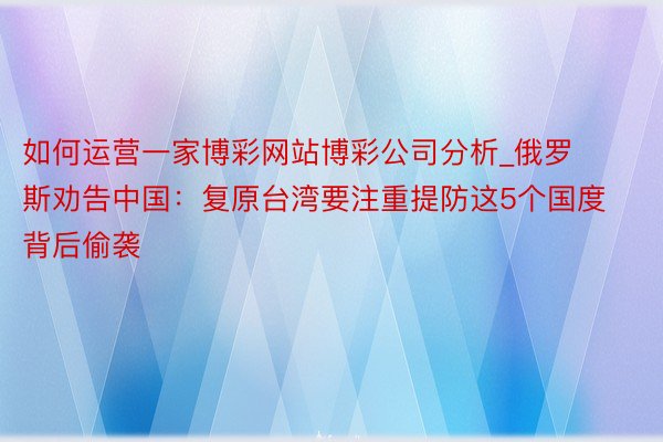如何运营一家博彩网站博彩公司分析_俄罗斯劝告中国：复原台湾要注重提防这5个国度背后偷袭