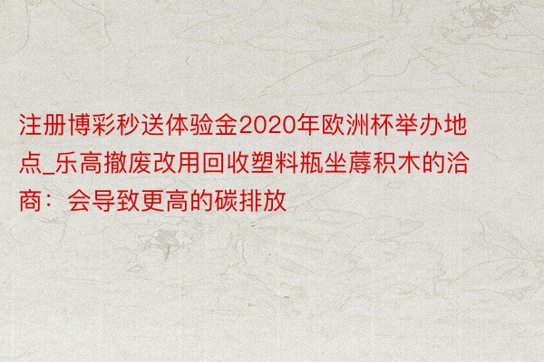 注册博彩秒送体验金2020年欧洲杯举办地点_乐高撤废改用回收塑料瓶坐蓐积木的洽商：会导致更高的碳排放