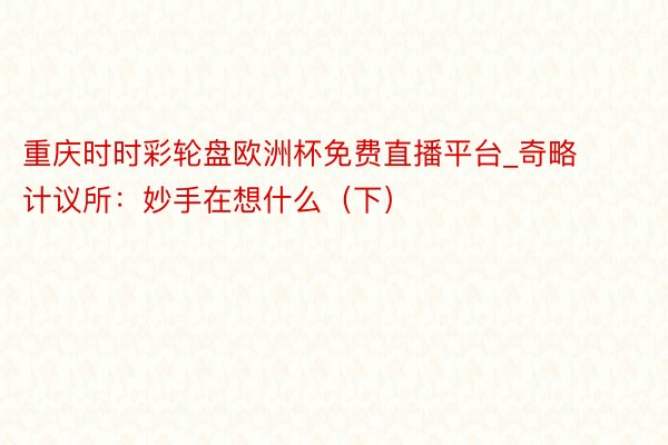 重庆时时彩轮盘欧洲杯免费直播平台_奇略计议所：妙手在想什么（下）