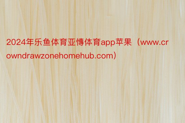 2024年乐鱼体育亚慱体育app苹果（www.crowndrawzonehomehub.com）