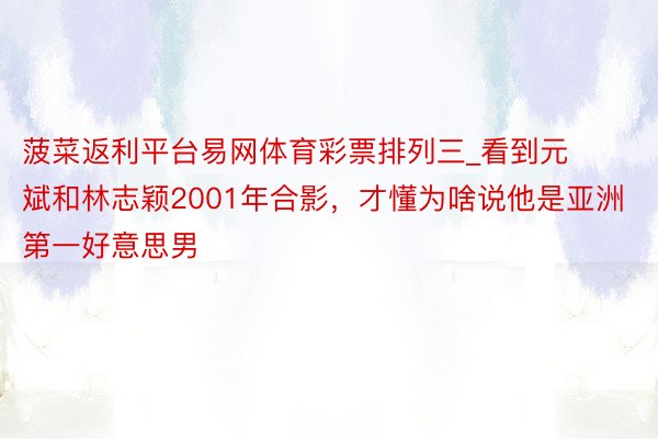 菠菜返利平台易网体育彩票排列三_看到元斌和林志颖2001年合影，才懂为啥说他是亚洲第一好意思男