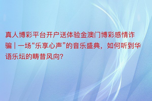 真人博彩平台开户送体验金澳门博彩感情诈骗 | 一场“乐享心声”的音乐盛典，如何听到华语乐坛的畴昔风向？