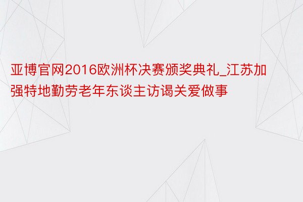 亚博官网2016欧洲杯决赛颁奖典礼_江苏加强特地勤劳老年东谈主访谒关爱做事