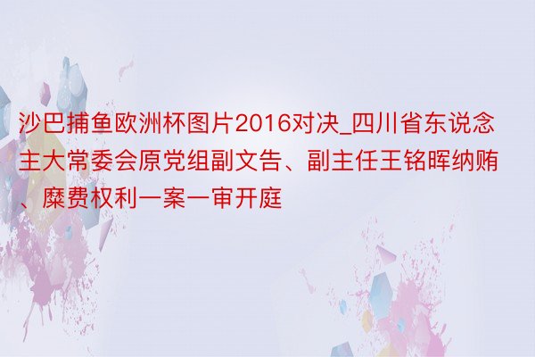沙巴捕鱼欧洲杯图片2016对决_四川省东说念主大常委会原党组副文告、副主任王铭晖纳贿、糜费权利一案一审开庭